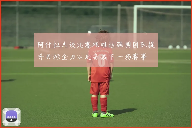 阿什拉夫谈比赛艰难性强调团队提升目标全力以赴备战下一场赛事