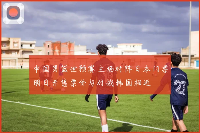 中国男篮世预赛主场对阵日本门票明日开售票价与对战韩国相近
