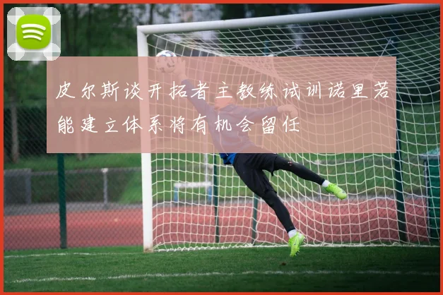 皮尔斯谈开拓者主教练试训诺里若能建立体系将有机会留任
