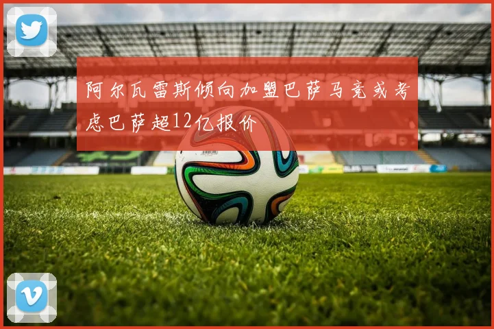 阿尔瓦雷斯倾向加盟巴萨马竞或考虑巴萨超12亿报价