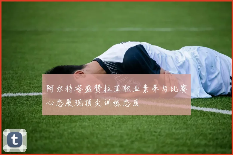 阿尔特塔盛赞拉亚职业素养与比赛心态展现顶尖训练态度
