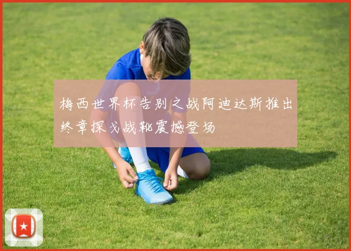 梅西世界杯告别之战阿迪达斯推出终章探戈战靴震撼登场