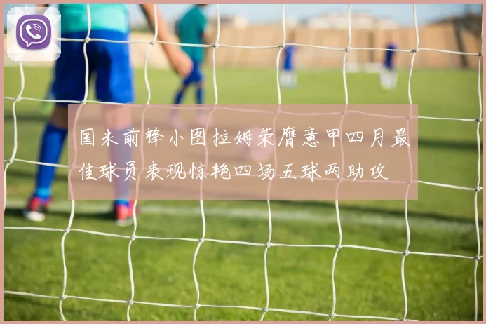 国米前锋小图拉姆荣膺意甲四月最佳球员表现惊艳四场五球两助攻