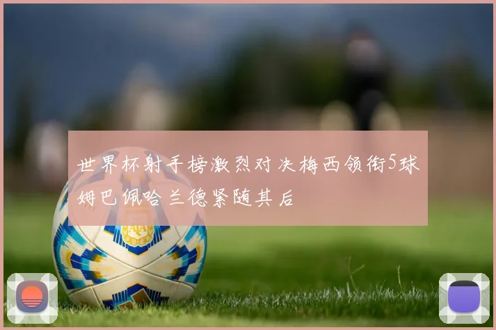 世界杯射手榜激烈对决梅西领衔5球姆巴佩哈兰德紧随其后