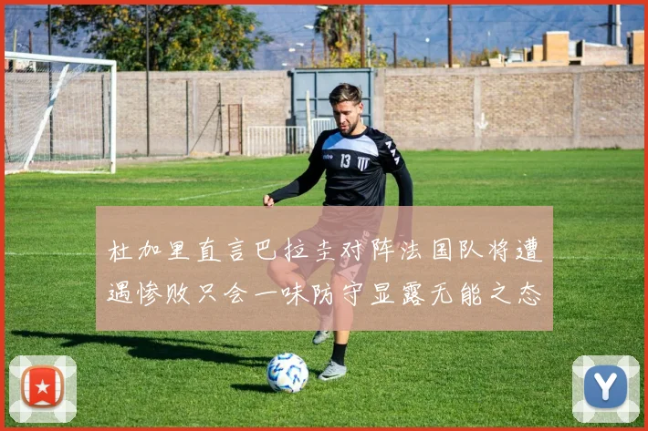 杜加里直言巴拉圭对阵法国队将遭遇惨败只会一味防守显露无能之态