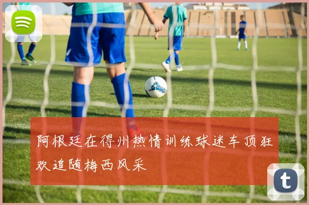 阿根廷在得州热情训练球迷车顶狂欢追随梅西风采