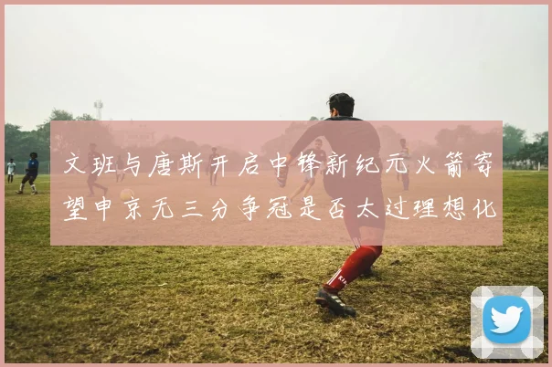 文班与唐斯开启中锋新纪元火箭寄望申京无三分争冠是否太过理想化