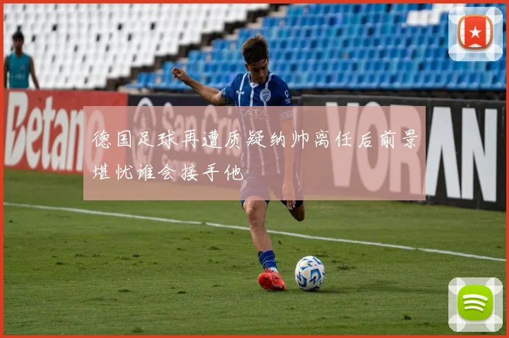 德国足球再遭质疑纳帅离任后前景堪忧谁会接手他