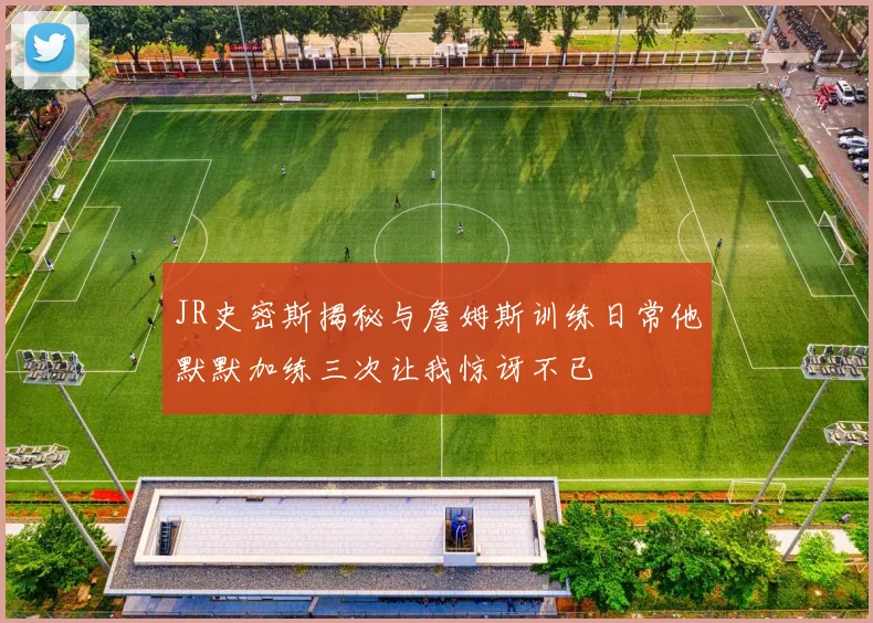 JR史密斯揭秘与詹姆斯训练日常他默默加练三次让我惊讶不已