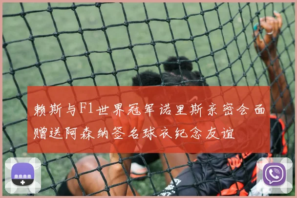 赖斯与F1世界冠军诺里斯亲密会面赠送阿森纳签名球衣纪念友谊