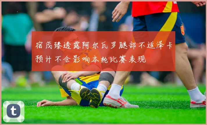 宿茂臻透露阿尔瓦罗腿部不适泽卡预计不会影响本轮比赛表现