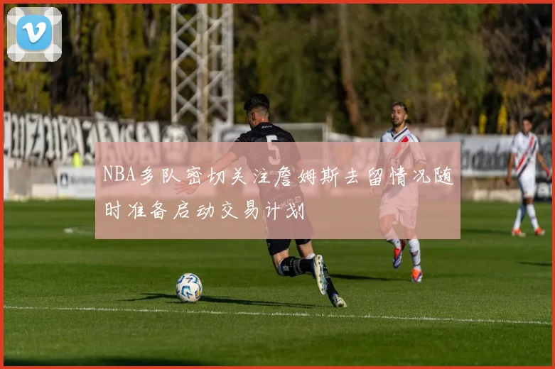 NBA多队密切关注詹姆斯去留情况随时准备启动交易计划