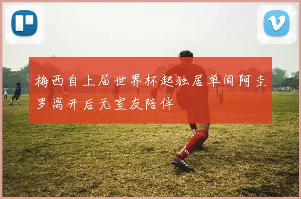 梅西自上届世界杯起独居单间阿圭罗离开后无室友陪伴